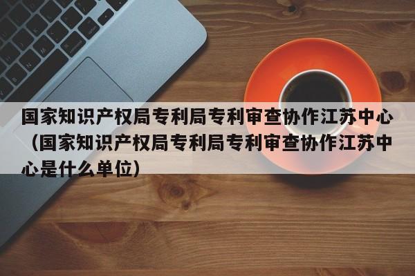 国家知识产权局专利局专利审查协作江苏中心（国家知识产权局专利局专利审查协作江苏中心是什么单位）