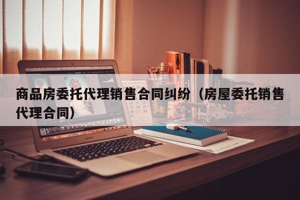 商品房委托代理销售合同纠纷（房屋委托销售代理合同）