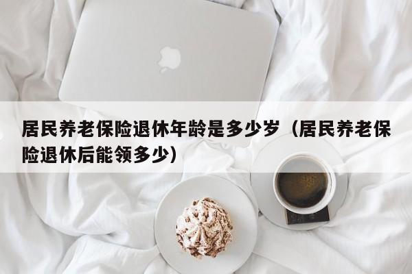居民养老保险退休年龄是多少岁（居民养老保险退休后能领多少）