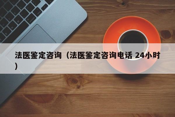 法医鉴定咨询（法医鉴定咨询电话 24小时）