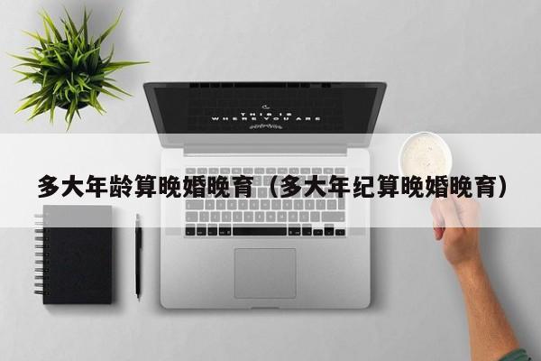 多大年龄算晚婚晚育（多大年纪算晚婚晚育）