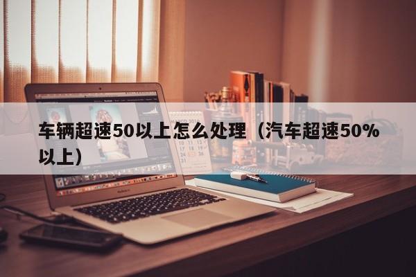 车辆超速50以上怎么处理（汽车超速50%以上）